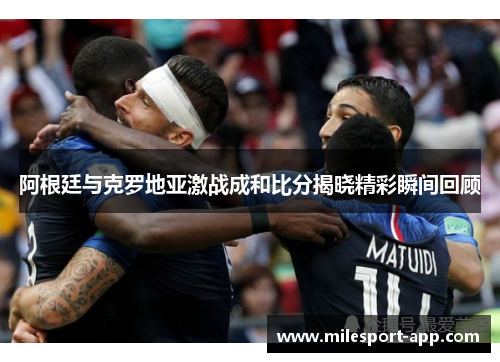 阿根廷与克罗地亚激战成和比分揭晓精彩瞬间回顾